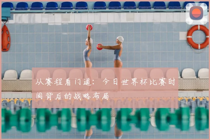 从赛程看门道:今日世界杯比赛时间背后的战略布局