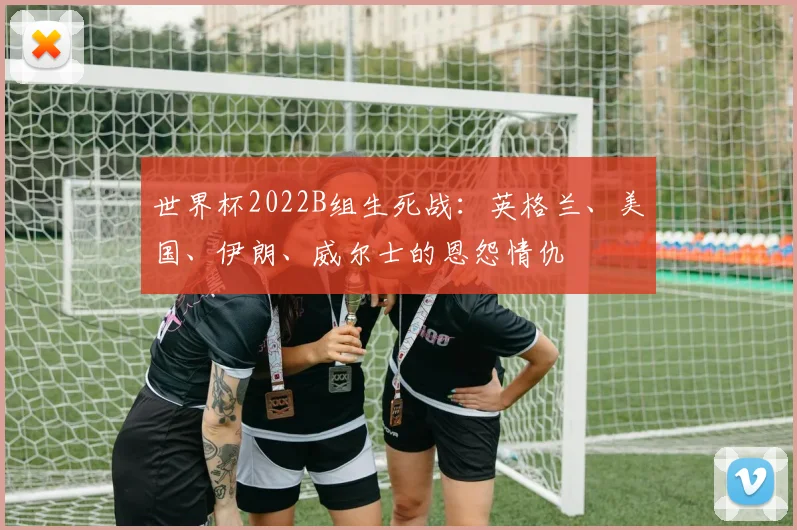 世界杯2022B组生死战:英格兰、美国、伊朗、威尔士的恩怨情仇