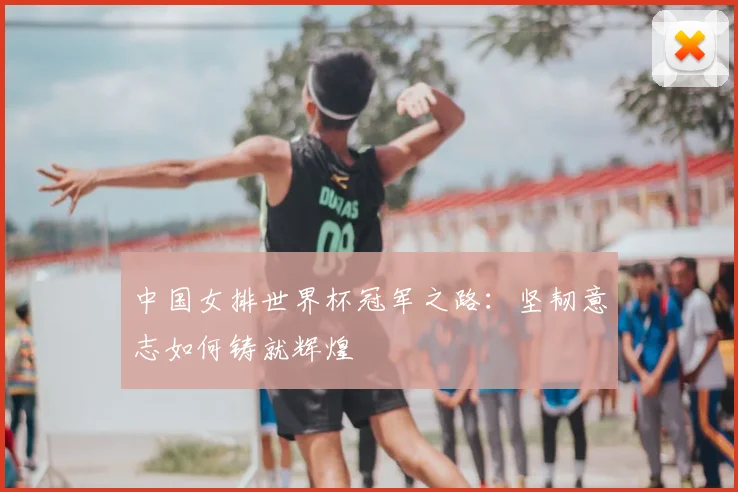 中国女排世界杯冠军之路：坚韧意志如何铸就辉煌