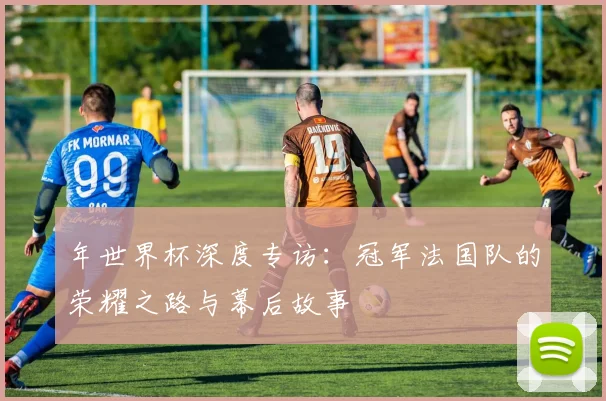 年世界杯深度专访:冠军法国队的荣耀之路与幕后故事