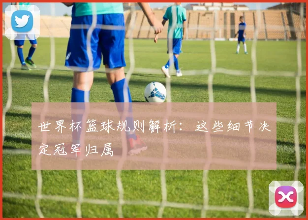 世界杯篮球规则解析：这些细节决定冠军归属
