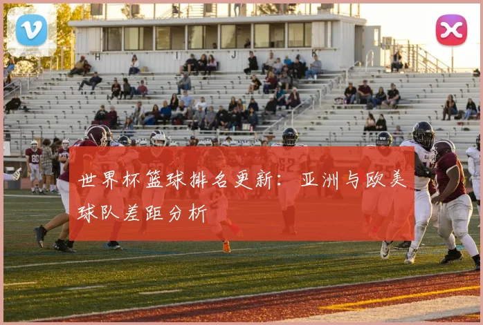 世界杯篮球排名更新：亚洲与欧美球队差距分析
