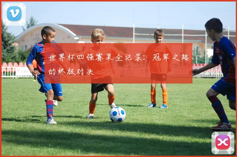 世界杯四强赛果全记录：冠军之路的终极对决