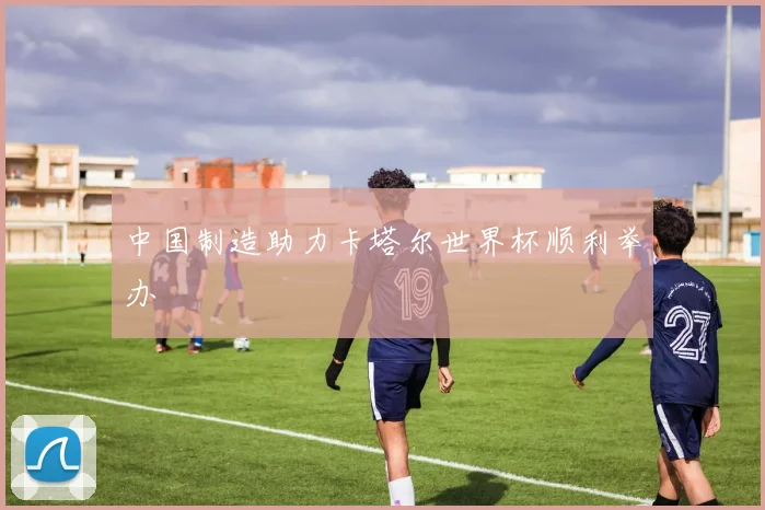 中国制造助力卡塔尔世界杯顺利举办